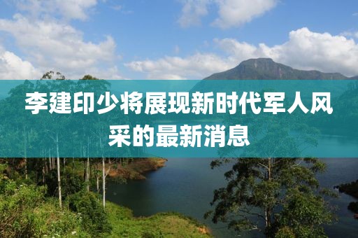 李建印少將展現新時代軍人風采的最新消息