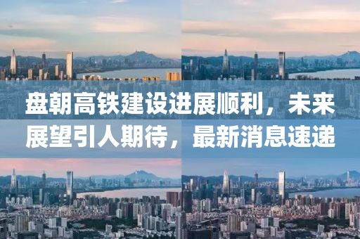 盤(pán)朝高鐵建設(shè)進(jìn)展順利，未來(lái)展望引人期待，最新消息速遞
