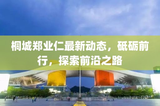 桐城鄭業(yè)仁最新動態(tài)，砥礪前行，探索前沿之路