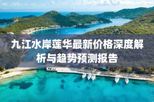 九江水岸蓮華最新價(jià)格深度解析與趨勢預(yù)測報(bào)告