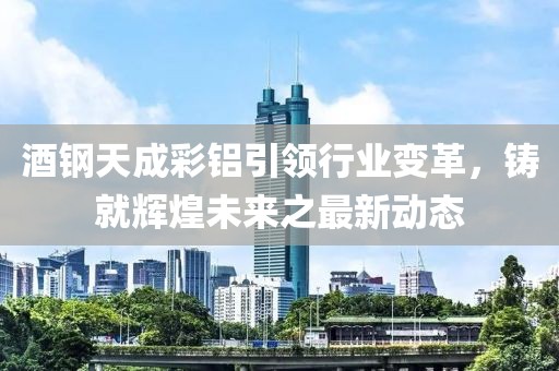 酒鋼天成彩鋁引領行業(yè)變革，鑄就輝煌未來之最新動態(tài)