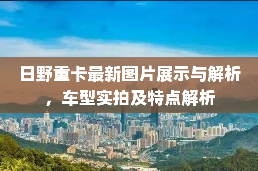日野重卡最新圖片展示與解析，車型實(shí)拍及特點(diǎn)解析