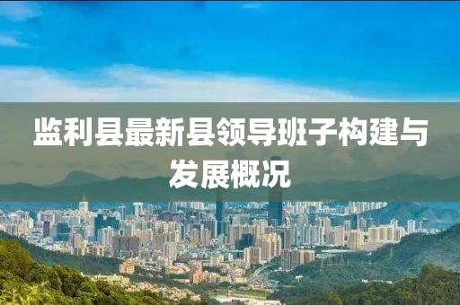 監(jiān)利縣最新縣領(lǐng)導(dǎo)班子構(gòu)建與發(fā)展概況