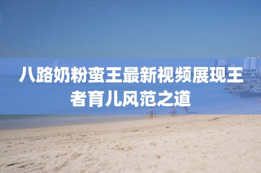 八路奶粉蠻王最新視頻展現(xiàn)王者育兒風(fēng)范之道
