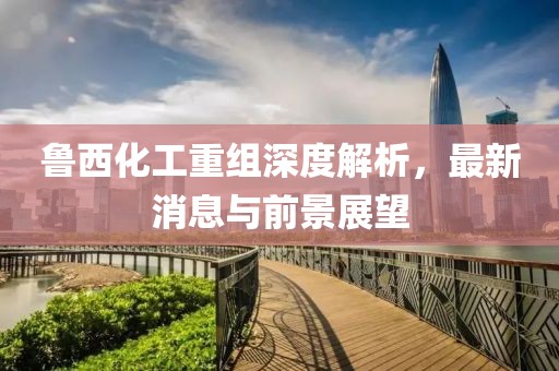 魯西化工重組深度解析，最新消息與前景展望