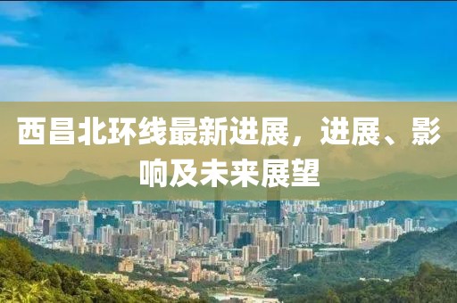 西昌北環(huán)線最新進(jìn)展，進(jìn)展、影響及未來展望
