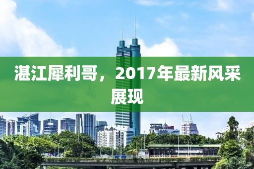 湛江犀利哥，2017年最新風(fēng)采展現(xiàn)