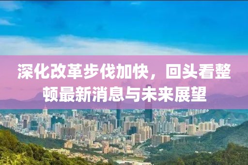 深化改革步伐加快，回頭看整頓最新消息與未來展望