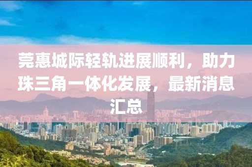 莞惠城際輕軌進展順利，助力珠三角一體化發(fā)展，最新消息匯總