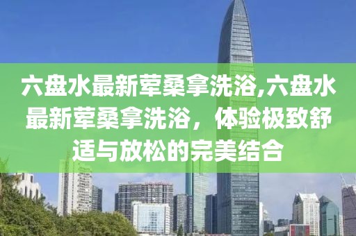 六盤水最新葷桑拿洗浴,六盤水最新葷桑拿洗浴，體驗(yàn)極致舒適與放松的完美結(jié)合