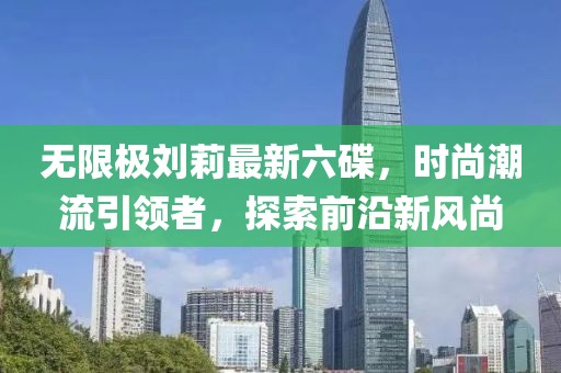 無(wú)限極劉莉最新六碟，時(shí)尚潮流引領(lǐng)者，探索前沿新風(fēng)尚