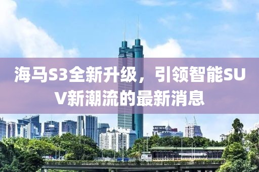 海馬S3全新升級，引領智能SUV新潮流的最新消息
