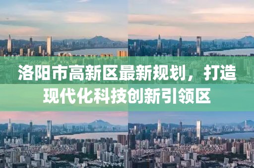 洛陽市高新區(qū)最新規(guī)劃，打造現(xiàn)代化科技創(chuàng)新引領(lǐng)區(qū)