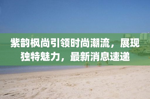 紫韻楓尚引領(lǐng)時(shí)尚潮流，展現(xiàn)獨(dú)特魅力，最新消息速遞