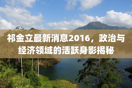 祁金立最新消息2016，政治與經(jīng)濟(jì)領(lǐng)域的活躍身影揭秘