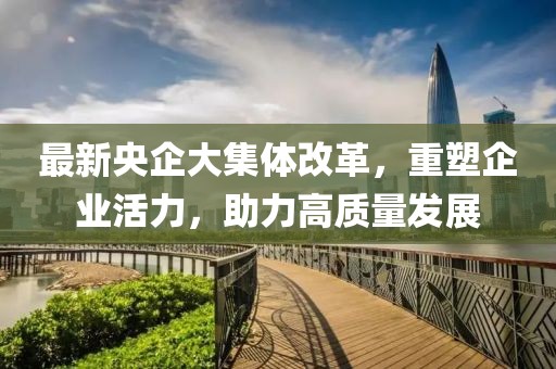 最新央企大集體改革，重塑企業(yè)活力，助力高質(zhì)量發(fā)展