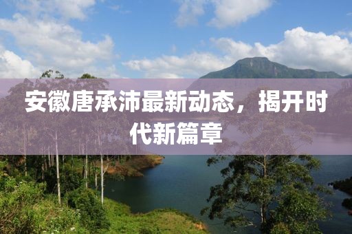 安徽唐承沛最新動(dòng)態(tài)，揭開(kāi)時(shí)代新篇章