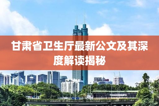甘肅省衛(wèi)生廳最新公文及其深度解讀揭秘