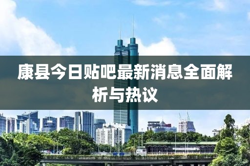 康縣今日貼吧最新消息全面解析與熱議