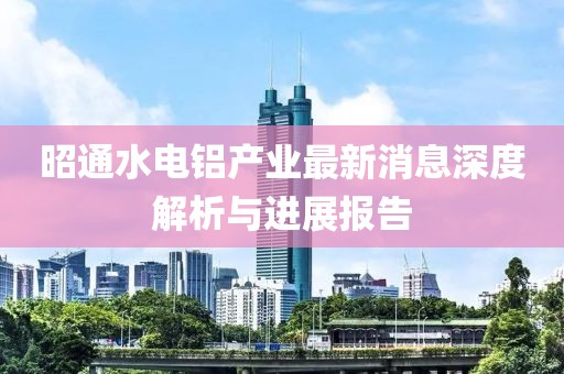昭通水電鋁產(chǎn)業(yè)最新消息深度解析與進(jìn)展報告
