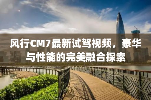 風行CM7最新試駕視頻，豪華與性能的完美融合探索