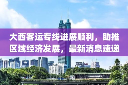 大西客運(yùn)專線進(jìn)展順利，助推區(qū)域經(jīng)濟(jì)發(fā)展，最新消息速遞