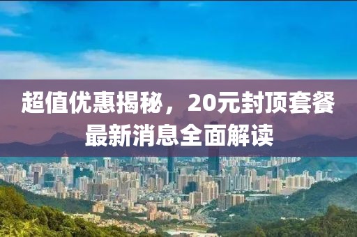 超值優(yōu)惠揭秘，20元封頂套餐最新消息全面解讀