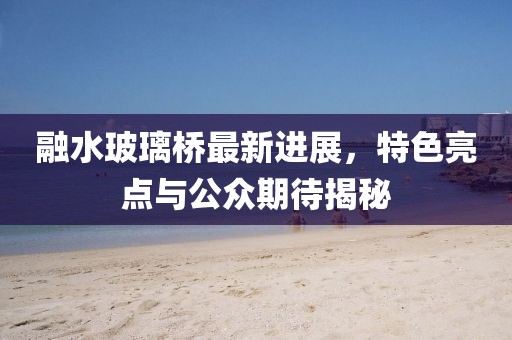 融水玻璃橋最新進(jìn)展，特色亮點(diǎn)與公眾期待揭秘