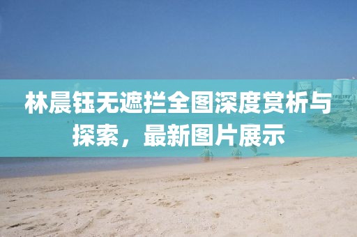 林晨鈺無(wú)遮攔全圖深度賞析與探索，最新圖片展示