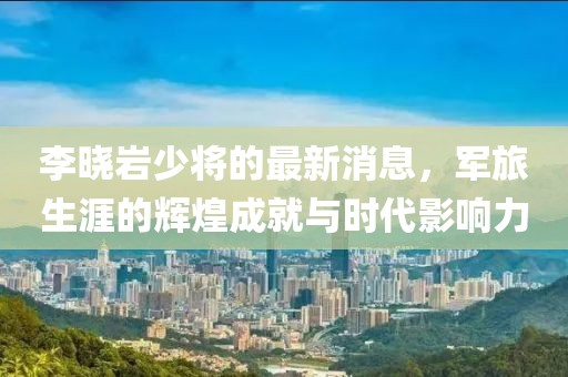 李曉巖少將的最新消息，軍旅生涯的輝煌成就與時(shí)代影響力