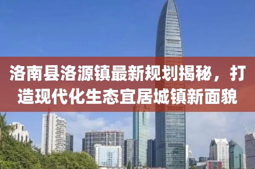 洛南縣洛源鎮(zhèn)最新規(guī)劃揭秘，打造現(xiàn)代化生態(tài)宜居城鎮(zhèn)新面貌
