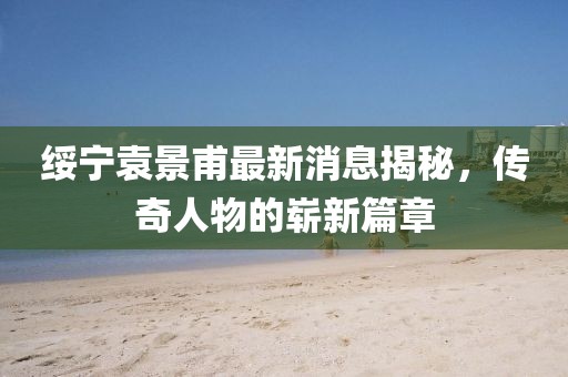 綏寧袁景甫最新消息揭秘，傳奇人物的嶄新篇章