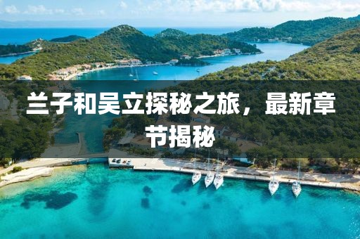 蘭子和吳立探秘之旅，最新章節(jié)揭秘