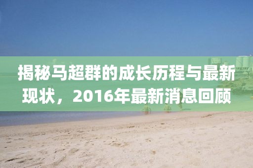 揭秘馬超群的成長歷程與最新現(xiàn)狀，2016年最新消息回顧