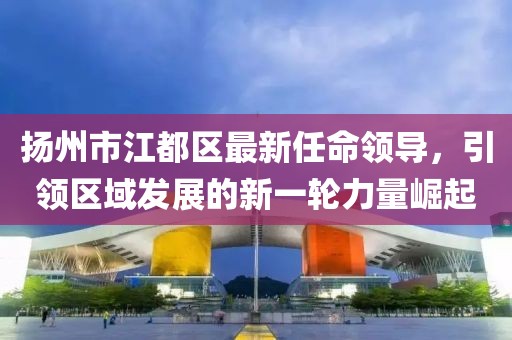 揚(yáng)州市江都區(qū)最新任命領(lǐng)導(dǎo)，引領(lǐng)區(qū)域發(fā)展的新一輪力量崛起