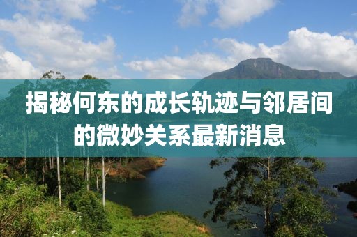 揭秘何東的成長軌跡與鄰居間的微妙關(guān)系最新消息