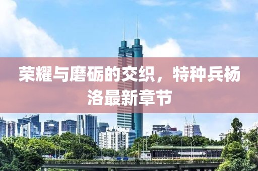 榮耀與磨礪的交織，特種兵楊洛最新章節(jié)