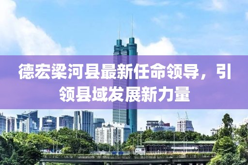 德宏梁河縣最新任命領(lǐng)導(dǎo)，引領(lǐng)縣域發(fā)展新力量