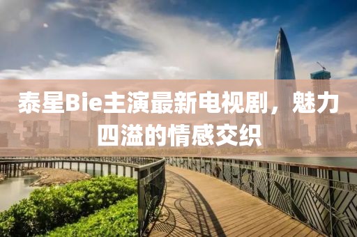 泰星Bie主演最新電視劇，魅力四溢的情感交織