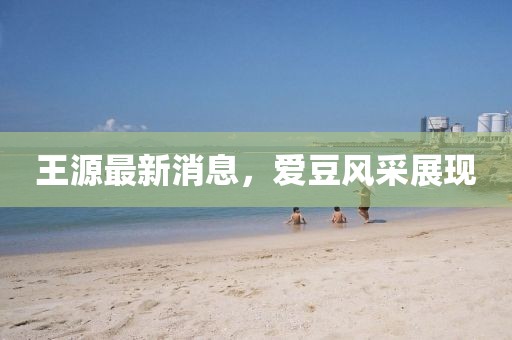 王源最新消息，愛豆風(fēng)采展現(xiàn)