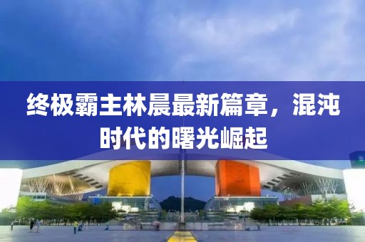 終極霸主林晨最新篇章，混沌時(shí)代的曙光崛起