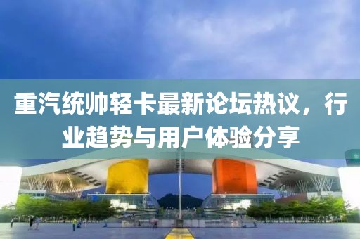 重汽統(tǒng)帥輕卡最新論壇熱議，行業(yè)趨勢與用戶體驗(yàn)分享
