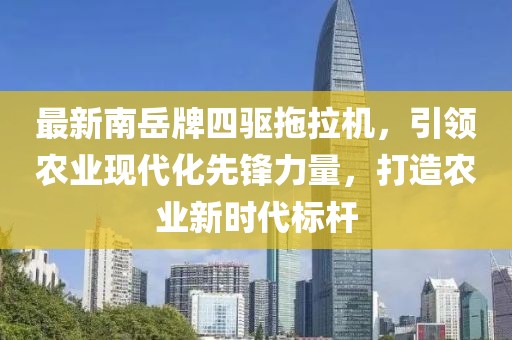 最新南岳牌四驅(qū)拖拉機(jī)，引領(lǐng)農(nóng)業(yè)現(xiàn)代化先鋒力量，打造農(nóng)業(yè)新時代標(biāo)桿