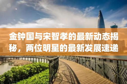 金鐘國(guó)與宋智孝的最新動(dòng)態(tài)揭秘，兩位明星的最新發(fā)展速遞