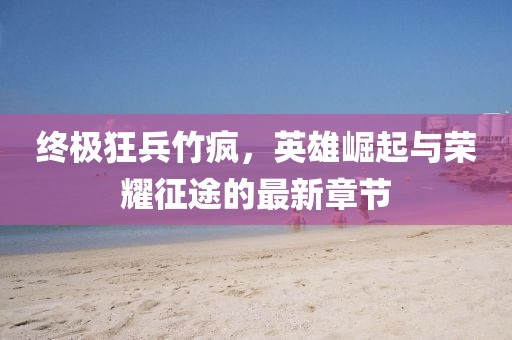 終極狂兵竹瘋，英雄崛起與榮耀征途的最新章節(jié)