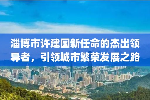 淄博市許建國新任命的杰出領(lǐng)導(dǎo)者，引領(lǐng)城市繁榮發(fā)展之路