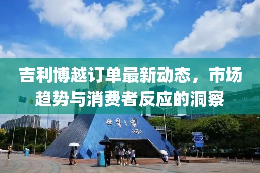 吉利博越訂單最新動(dòng)態(tài)，市場趨勢與消費(fèi)者反應(yīng)的洞察