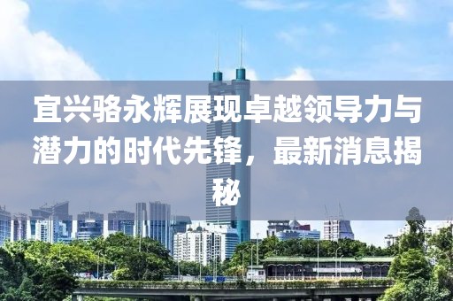 宜興駱永輝展現(xiàn)卓越領(lǐng)導(dǎo)力與潛力的時代先鋒，最新消息揭秘