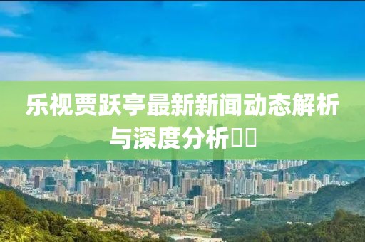 樂視賈躍亭最新新聞動(dòng)態(tài)解析與深度分析??