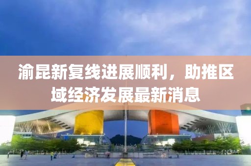 渝昆新復線進展順利，助推區(qū)域經(jīng)濟發(fā)展最新消息